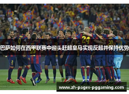 巴萨如何在西甲联赛中迎头赶超皇马实现反超并保持优势