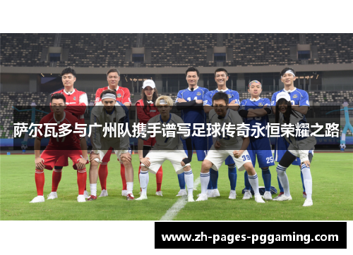 萨尔瓦多与广州队携手谱写足球传奇永恒荣耀之路