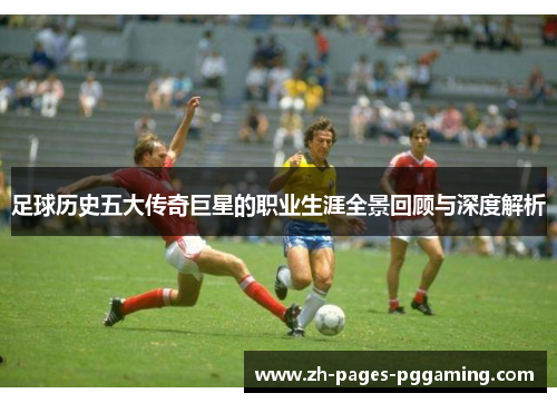 足球历史五大传奇巨星的职业生涯全景回顾与深度解析