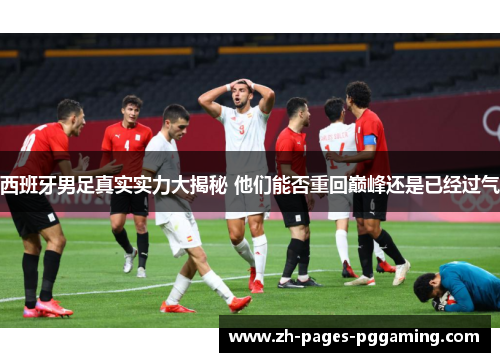 西班牙男足真实实力大揭秘 他们能否重回巅峰还是已经过气 西班牙男足真实实力大揭秘 他们能否重回巅峰还是已经过气
