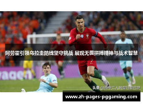 阿劳霍引领乌拉圭防线坚守挑战 展现无畏拼搏精神与战术智慧
