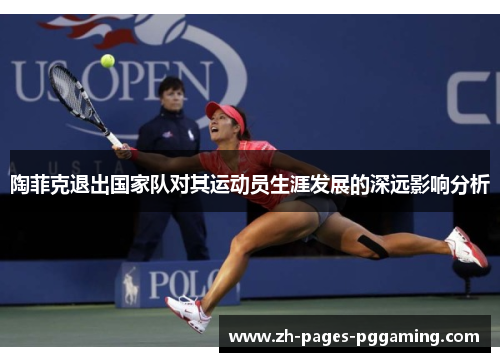 陶菲克退出国家队对其运动员生涯发展的深远影响分析 陶菲克退出国家队对其运动员生涯发展的深远影响分析