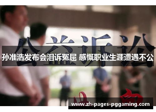 孙准浩发布会泪诉冤屈 感慨职业生涯遭遇不公 孙准浩发布会泪诉冤屈 感慨职业生涯遭遇不公