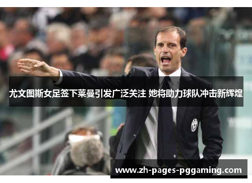 尤文图斯女足签下莱曼引发广泛关注 她将助力球队冲击新辉煌